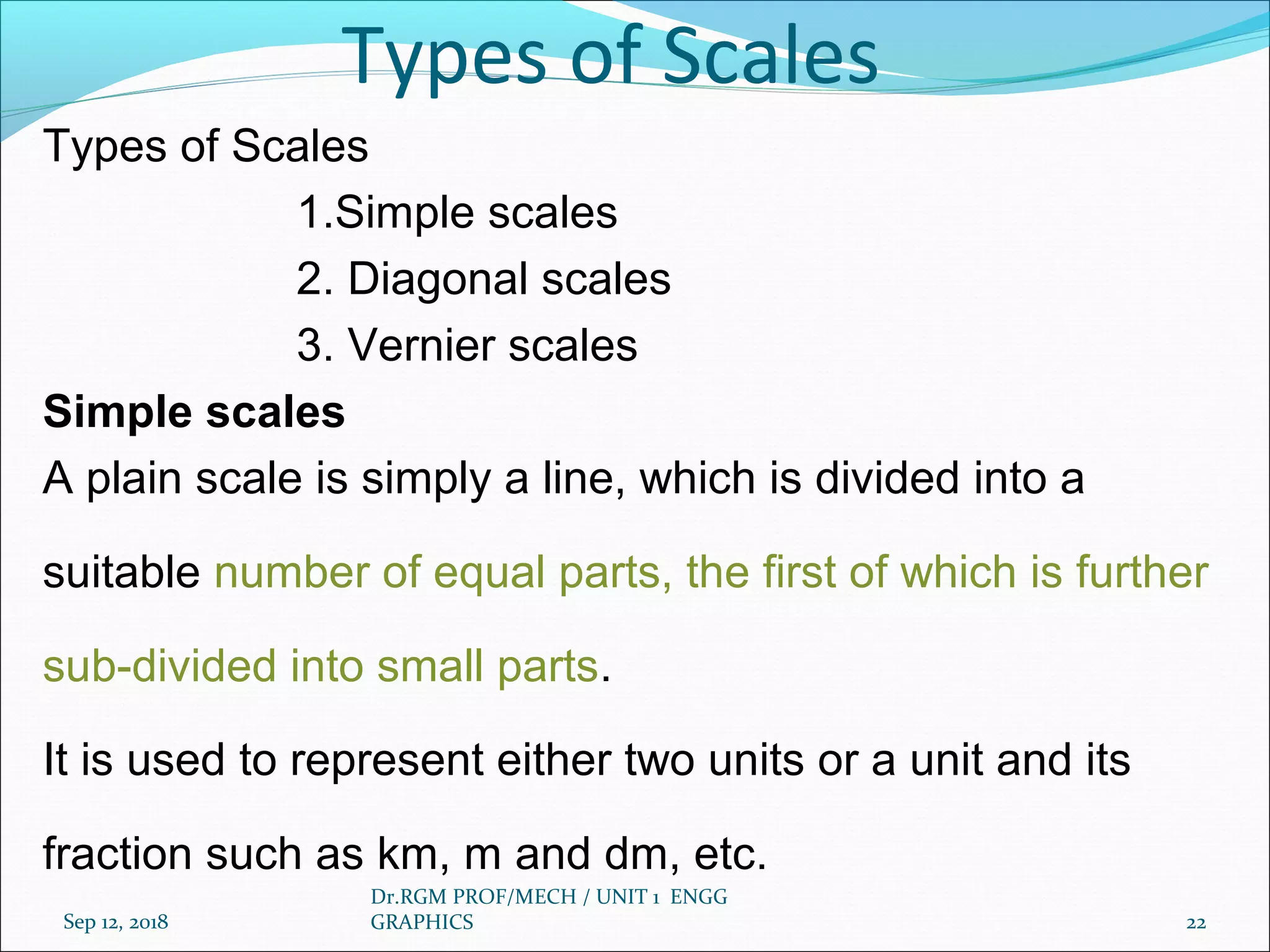Types of Scales
Types of Scales
1.Simple scales
2. Diagonal scales
3. Vernier scales
Simple scales
A plain scale is simply a line, which is divided into a
suitable number of equal parts, the first of which is further
sub-divided into small parts.
It is used to represent either two units or a unit and its
fraction such as km, m and dm, etc.
Sep 12, 2018
Dr.RGM PROF/MECH / UNIT 1 ENGG
GRAPHICS 22
 