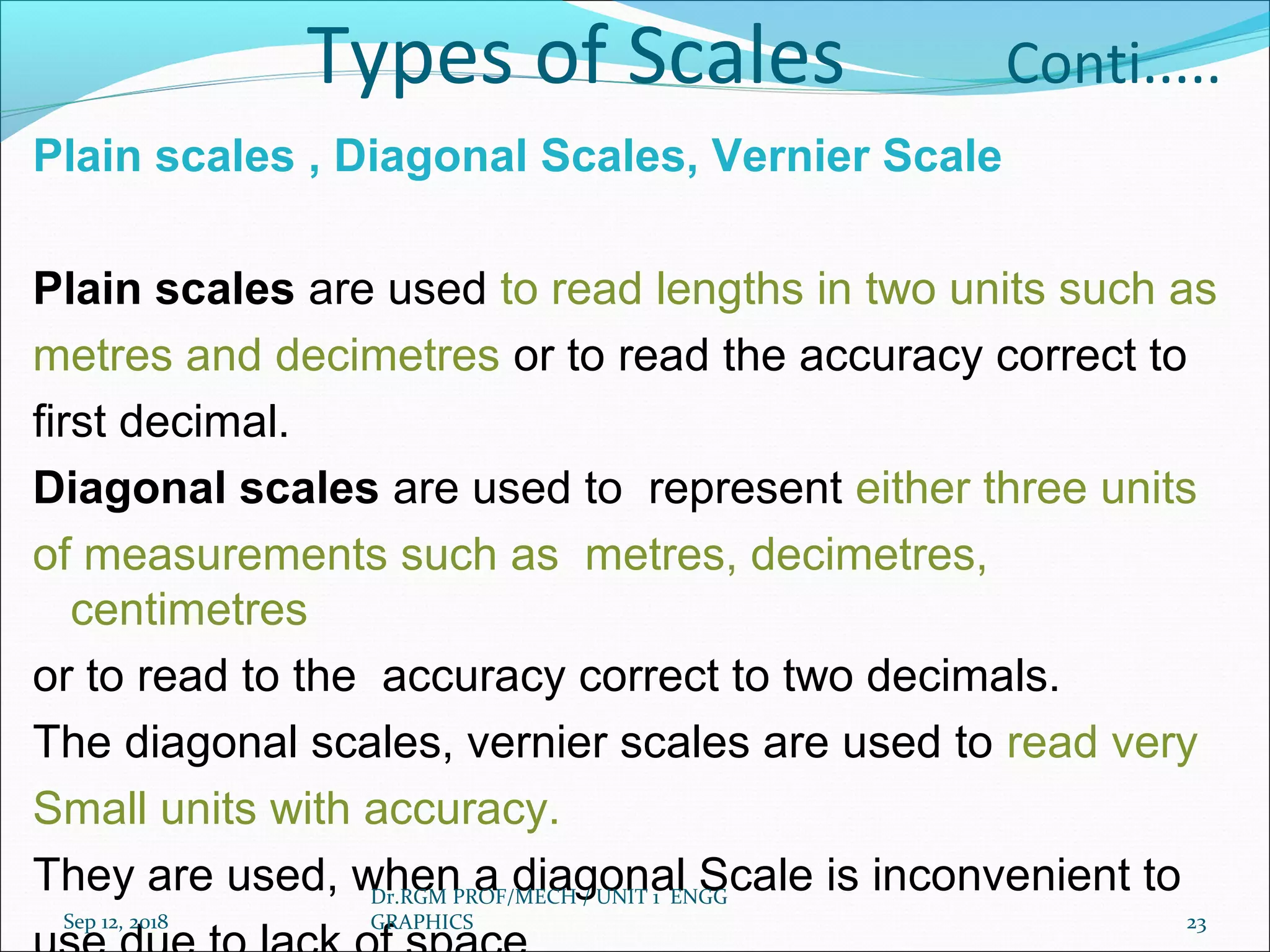 Types of Scales Conti.....
Plain scales , Diagonal Scales, Vernier Scale
Plain scales are used to read lengths in two units such as
metres and decimetres or to read the accuracy correct to
first decimal.
Diagonal scales are used to represent either three units
of measurements such as metres, decimetres,
centimetres
or to read to the accuracy correct to two decimals.
The diagonal scales, vernier scales are used to read very
Small units with accuracy.
They are used, when a diagonal Scale is inconvenient to
Sep 12, 2018
Dr.RGM PROF/MECH / UNIT 1 ENGG
GRAPHICS 23
 