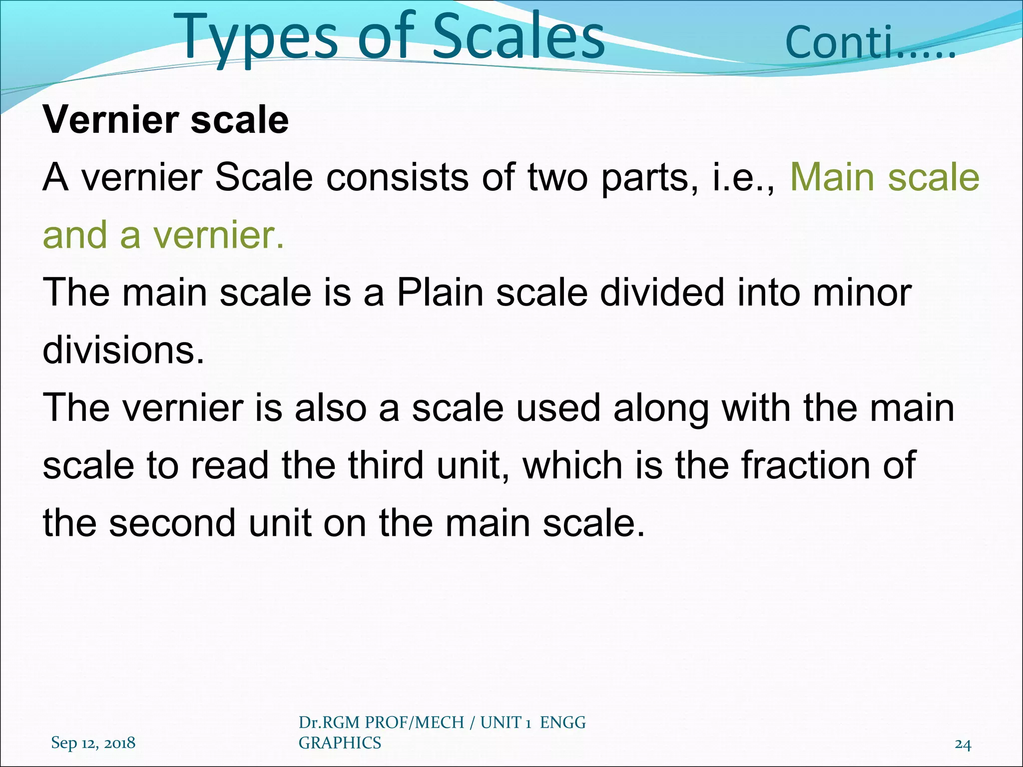 Types of Scales Conti.....
Vernier scale
A vernier Scale consists of two parts, i.e., Main scale
and a vernier.
The main scale is a Plain scale divided into minor
divisions.
The vernier is also a scale used along with the main
scale to read the third unit, which is the fraction of
the second unit on the main scale.
Sep 12, 2018
Dr.RGM PROF/MECH / UNIT 1 ENGG
GRAPHICS 24
 