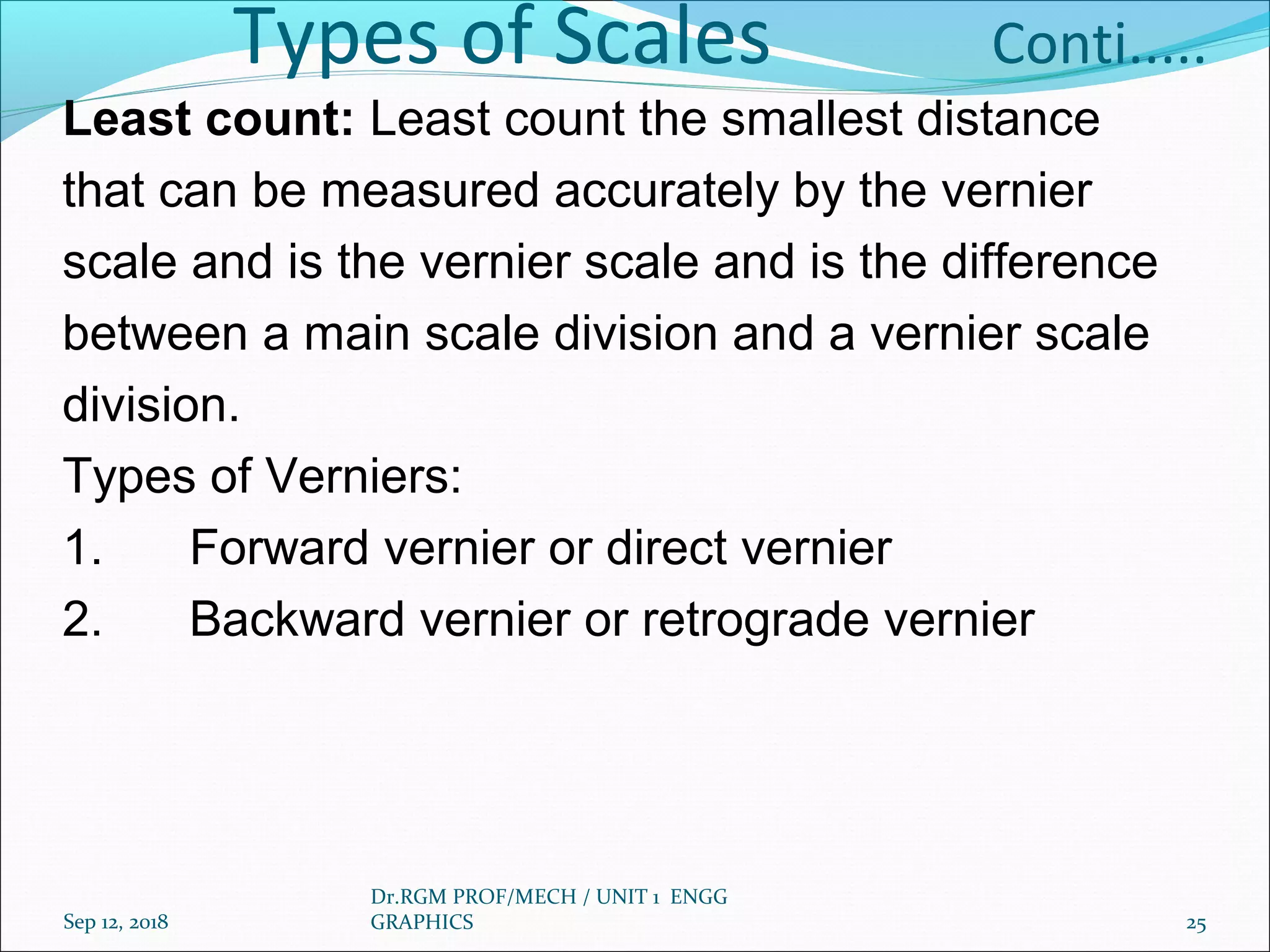 Types of Scales Conti.....
Least count: Least count the smallest distance
that can be measured accurately by the vernier
scale and is the vernier scale and is the difference
between a main scale division and a vernier scale
division.
Types of Verniers:
1. Forward vernier or direct vernier
2. Backward vernier or retrograde vernier
Sep 12, 2018
Dr.RGM PROF/MECH / UNIT 1 ENGG
GRAPHICS 25
 