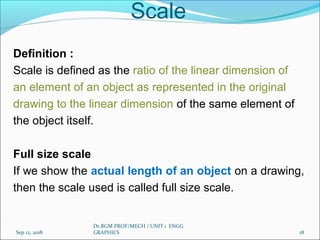 Scale
Definition :
Scale is defined as the ratio of the linear dimension of
an element of an object as represented in the original
drawing to the linear dimension of the same element of
the object itself.
Full size scale
If we show the actual length of an object on a drawing,
then the scale used is called full size scale.
Sep 12, 2018
Dr.RGM PROF/MECH / UNIT 1 ENGG
GRAPHICS 18
 