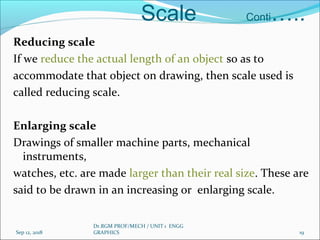 Scale Conti…..
Reducing scale
If we reduce the actual length of an object so as to
accommodate that object on drawing, then scale used is
called reducing scale.
Enlarging scale
Drawings of smaller machine parts, mechanical
instruments,
watches, etc. are made larger than their real size. These are
said to be drawn in an increasing or enlarging scale.
Sep 12, 2018
Dr.RGM PROF/MECH / UNIT 1 ENGG
GRAPHICS 19
 