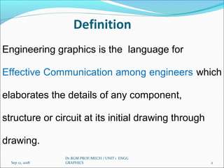 Definition
Engineering graphics is the language for
Effective Communication among engineers which
elaborates the details of any component,
structure or circuit at its initial drawing through
drawing.
Sep 12, 2018 2
Dr.RGM PROF/MECH / UNIT 1 ENGG
GRAPHICS
 