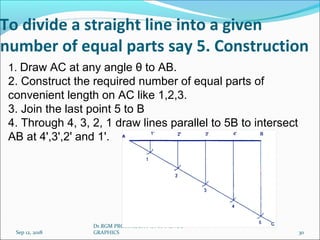 To divide a straight line into a given
number of equal parts say 5. Construction
Sep 12, 2018
Dr.RGM PROF/MECH / UNIT 1 ENGG
GRAPHICS 30
1. Draw AC at any angle θ to AB.
2. Construct the required number of equal parts of
convenient length on AC like 1,2,3.
3. Join the last point 5 to B
4. Through 4, 3, 2, 1 draw lines parallel to 5B to intersect
AB at 4',3',2' and 1'.
 