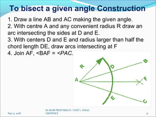 Sep 12, 2018
Dr.RGM PROF/MECH / UNIT 1 ENGG
GRAPHICS 31
1. Draw a line AB and AC making the given angle.
2. With centre A and any convenient radius R draw an
arc intersecting the sides at D and E.
3. With centers D and E and radius larger than half the
chord length DE, draw arcs intersecting at F
4. Join AF, <BAF = <PAC.
To bisect a given angle Construction
 