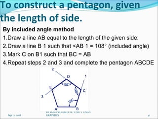 By included angle method
1.Draw a line AB equal to the length of the given side.
2.Draw a line B 1 such that <AB 1 = 108° (included angle)
3.Mark C on B1 such that BC = AB
4.Repeat steps 2 and 3 and complete the pentagon ABCDE
Sep 12, 2018
Dr.RGM PROF/MECH / UNIT 1 ENGG
GRAPHICS 41
To construct a pentagon, given
the length of side.
 