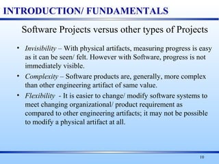 10
INTRODUCTION/ FUNDAMENTALS
Software Projects versus other types of Projects
• Invisibility – With physical artifacts, measuring progress is easy
as it can be seen/ felt. However with Software, progress is not
immediately visible.
• Complexity – Software products are, generally, more complex
than other engineering artifact of same value.
• Flexibility - It is easier to change/ modify software systems to
meet changing organizational/ product requirement as
compared to other engineering artifacts; it may not be possible
to modify a physical artifact at all.
 