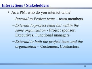 14
Interactions / Stakeholders
• As a PM, who do you interact with?
– Internal to Project team – team members
– External to project team but within the
same organization - Project sponsor,
Executives, Functional managers
– External to both the project team and the
organization – Customers, Contractors
 