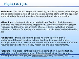 Module 1 - Introduction 17
•Initiation – on the first stage, the necessity, feasibility, scope, time, budget
and critical success factors of the project are defined along with the approach
and methods to be used to deliver the required products and results.
•Planning – this stage includes a detailed identification of all the project
elements and matters including project team, specified allocation of project
resources and timeline, assignments of project tasks, evaluation of risks,
definition of criteria for quality and successful completion of each deliverable,
etc.
•Execution – this is the working phase where the project plan is
implemented through practical actions that lead to successful project
accomplishment. It is necessary to control performance and quality of all the
required activities to know if they match the project’s requirements.
•Closure – this stage identifies the project completion including testing,
evaluation and formal acceptance of the final product by the customer,
learning obtained from project experience, disposing resources, etc.
Project Life Cycle
 