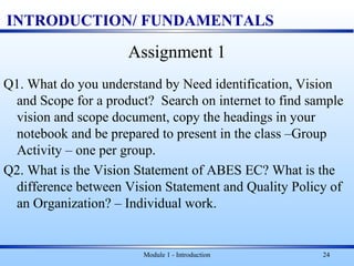 INTRODUCTION/ FUNDAMENTALS
Assignment 1
Q1. What do you understand by Need identification, Vision
and Scope for a product? Search on internet to find sample
vision and scope document, copy the headings in your
notebook and be prepared to present in the class –Group
Activity – one per group.
Q2. What is the Vision Statement of ABES EC? What is the
difference between Vision Statement and Quality Policy of
an Organization? – Individual work.
Module 1 - Introduction 24
 