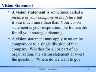 Vision Statement
• A vision statement is sometimes called a
picture of your company in the future but
it’s so much more than that. Your vision
statement is your inspiration, the framework
for all your strategic planning.
• A vision statement may apply to an entire
company or to a single division of that
company. Whether for all or part of an
organization, the vision statement answers
the question, “Where do we want to go?”
Module 1 - Introduction 25
 