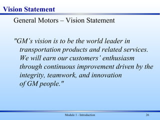 Vision Statement
General Motors – Vision Statement
"GM’s vision is to be the world leader in
transportation products and related services.
We will earn our customers’ enthusiasm
through continuous improvement driven by the
integrity, teamwork, and innovation
of GM people."
Module 1 - Introduction 26
 