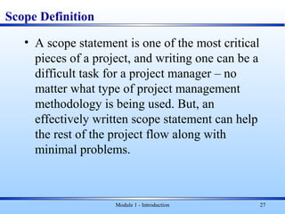 Scope Definition
• A scope statement is one of the most critical
pieces of a project, and writing one can be a
difficult task for a project manager – no
matter what type of project management
methodology is being used. But, an
effectively written scope statement can help
the rest of the project flow along with
minimal problems.
Module 1 - Introduction 27
 