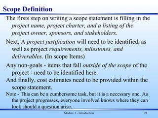 Scope Definition
The firsts step on writing a scope statement is filling in the
project name, project charter, and a listing of the
project owner, sponsors, and stakeholders.
Next, A project justification will need to be identified, as
well as project requirements, milestones, and
deliverables. (In scope Items)
Any non-goals - items that fall outside of the scope of the
project - need to be identified here.
And finally, cost estimates need to be provided within the
scope statement.
Note - This can be a cumbersome task, but it is a necessary one. As
the project progresses, everyone involved knows where they can
look should a question arise.
Module 1 - Introduction 28
 