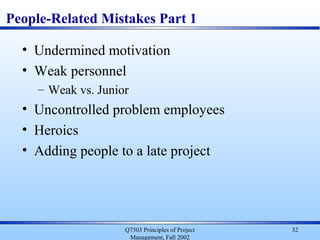 Q7503 Principles of Project
Management, Fall 2002
32
People-Related Mistakes Part 1
• Undermined motivation
• Weak personnel
– Weak vs. Junior
• Uncontrolled problem employees
• Heroics
• Adding people to a late project
 