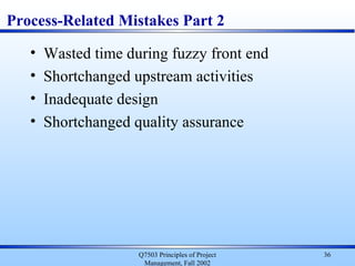 Q7503 Principles of Project
Management, Fall 2002
36
Process-Related Mistakes Part 2
• Wasted time during fuzzy front end
• Shortchanged upstream activities
• Inadequate design
• Shortchanged quality assurance
 