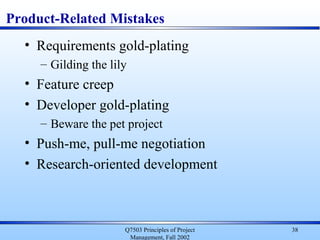 Q7503 Principles of Project
Management, Fall 2002
38
Product-Related Mistakes
• Requirements gold-plating
– Gilding the lily
• Feature creep
• Developer gold-plating
– Beware the pet project
• Push-me, pull-me negotiation
• Research-oriented development
 