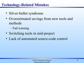 Q7503 Principles of Project
Management, Fall 2002
39
Technology-Related Mistakes
• Silver-bullet syndrome
• Overestimated savings from new tools and
methods
– Fad warning
• Switching tools in mid-project
• Lack of automated source-code control
 