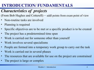 Module 1 - Introduction 4
INTRODUCTION/ FUNDAMENTALS
Characteristics of projects
(From Bob Hughes and Cotterell) – addl points from exam point of view
• Non-routine tasks are involved
• Planning is required
• Specific objectives are to be met or a specific product is to be created
• The project has a predetermined time span
• Work is carried out for someone other than yourself
• Work involves several specialisms
• People are formed into a temporary work group to carry out the task
• Work is carried out in several phases
• The resources that are available for use on the project are constrained
• The project is large or complex
 