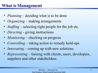 What is Management
• Planning – deciding what is to be done
• Organizing – making arrangements
• Staffing – selecting right people for the job etc.
• Directing - giving instructions
• Monitoring – checking on progress
• Controlling – taking action to remedy hold-ups
• Innovating – coming up with new solutions
• Representing – liaising with clients, users, developers,
suppliers and other stakeholders.
Module 1 – Introduction
Bob Hughes, MikeCotterell and Rajib Mall
5
 