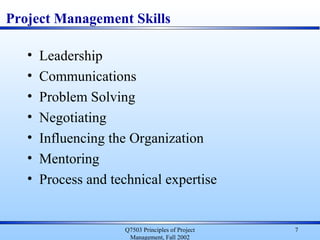 Q7503 Principles of Project
Management, Fall 2002
7
Project Management Skills
• Leadership
• Communications
• Problem Solving
• Negotiating
• Influencing the Organization
• Mentoring
• Process and technical expertise
 