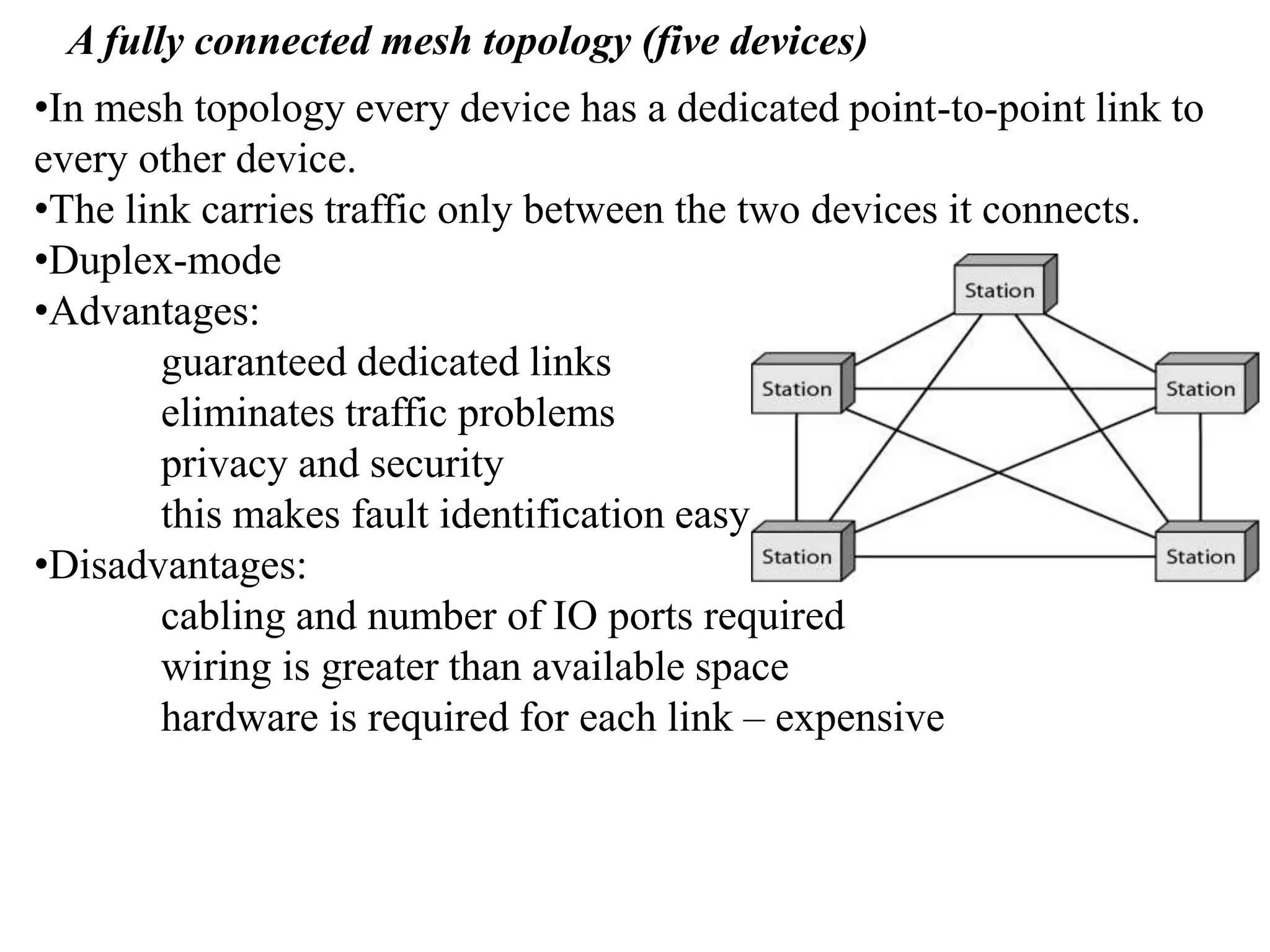 A fully connected mesh topology (five devices) •In mesh topology every device has a dedicated point-to-point link to every other device. •The link carries traffic only between the two devices it connects. •Duplex-mode •Advantages: guaranteed dedicated links eliminates traffic problems privacy and security this makes fault identification easy •Disadvantages: cabling and number of IO ports required wiring is greater than available space hardware is required for each link – expensive 