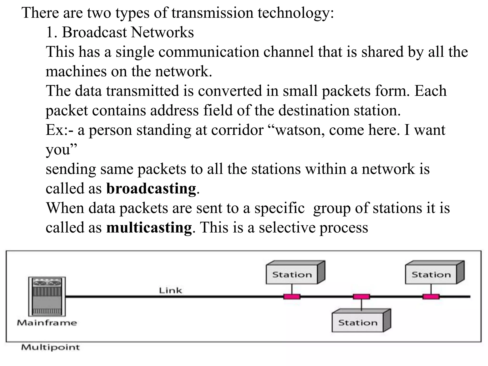 There are two types of transmission technology: 1. Broadcast Networks This has a single communication channel that is shared by all the machines on the network. The data transmitted is converted in small packets form. Each packet contains address field of the destination station. Ex:- a person standing at corridor “watson, come here. I want you” sending same packets to all the stations within a network is called as broadcasting. When data packets are sent to a specific group of stations it is called as multicasting. This is a selective process 