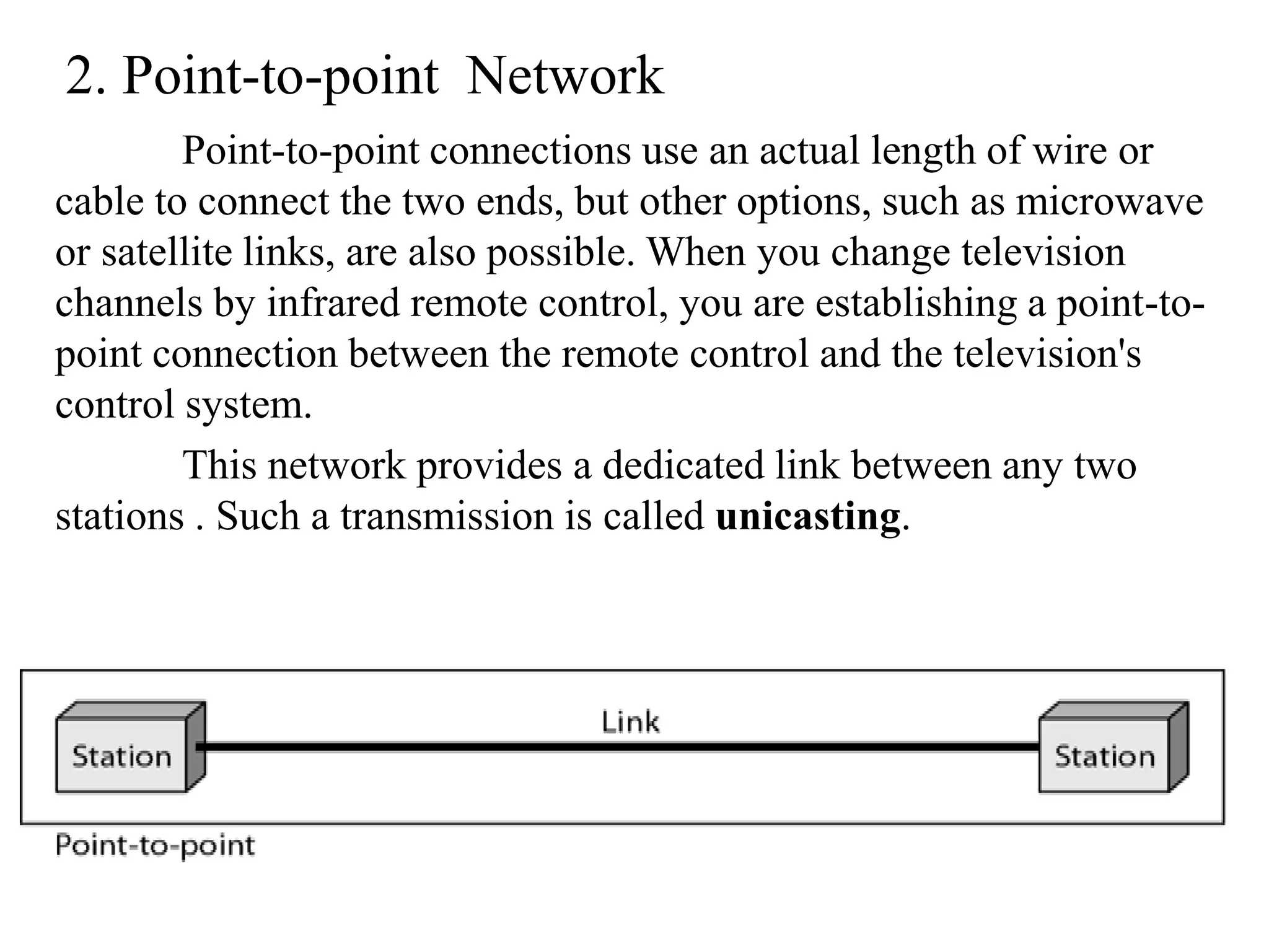 2. Point-to-point Network Point-to-point connections use an actual length of wire or cable to connect the two ends, but other options, such as microwave or satellite links, are also possible. When you change television channels by infrared remote control, you are establishing a point-to- point connection between the remote control and the television's control system. This network provides a dedicated link between any two stations . Such a transmission is called unicasting. 