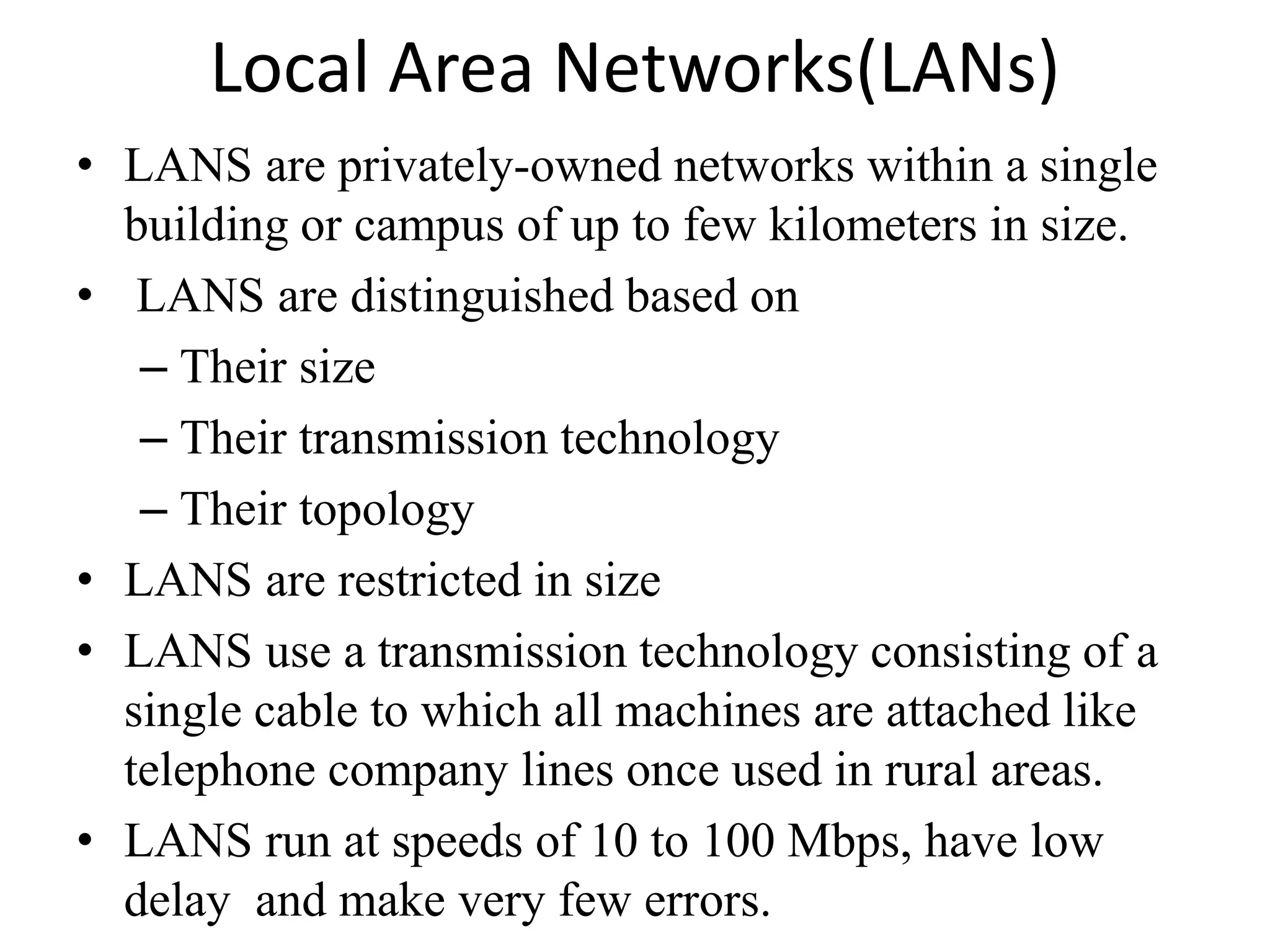 Local Area Networks(LANs) • LANS are privately-owned networks within a single building or campus of up to few kilometers in size. • LANS are distinguished based on – Their size – Their transmission technology – Their topology • LANS are restricted in size • LANS use a transmission technology consisting of a single cable to which all machines are attached like telephone company lines once used in rural areas. • LANS run at speeds of 10 to 100 Mbps, have low delay and make very few errors. 