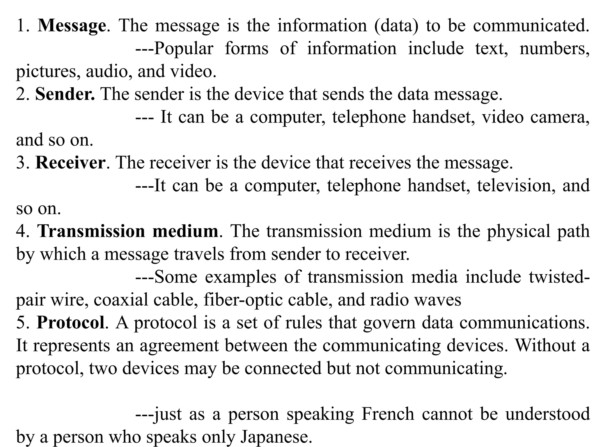 1. Message. The message is the information (data) to be communicated. ---Popular forms of information include text, numbers, pictures, audio, and video. 2. Sender. The sender is the device that sends the data message. --- It can be a computer, telephone handset, video camera, and so on. 3. Receiver. The receiver is the device that receives the message. ---It can be a computer, telephone handset, television, and so on. 4. Transmission medium. The transmission medium is the physical path by which a message travels from sender to receiver. ---Some examples of transmission media include twisted- pair wire, coaxial cable, fiber-optic cable, and radio waves 5. Protocol. A protocol is a set of rules that govern data communications. It represents an agreement between the communicating devices. Without a protocol, two devices may be connected but not communicating. ---just as a person speaking French cannot be understood by a person who speaks only Japanese. 