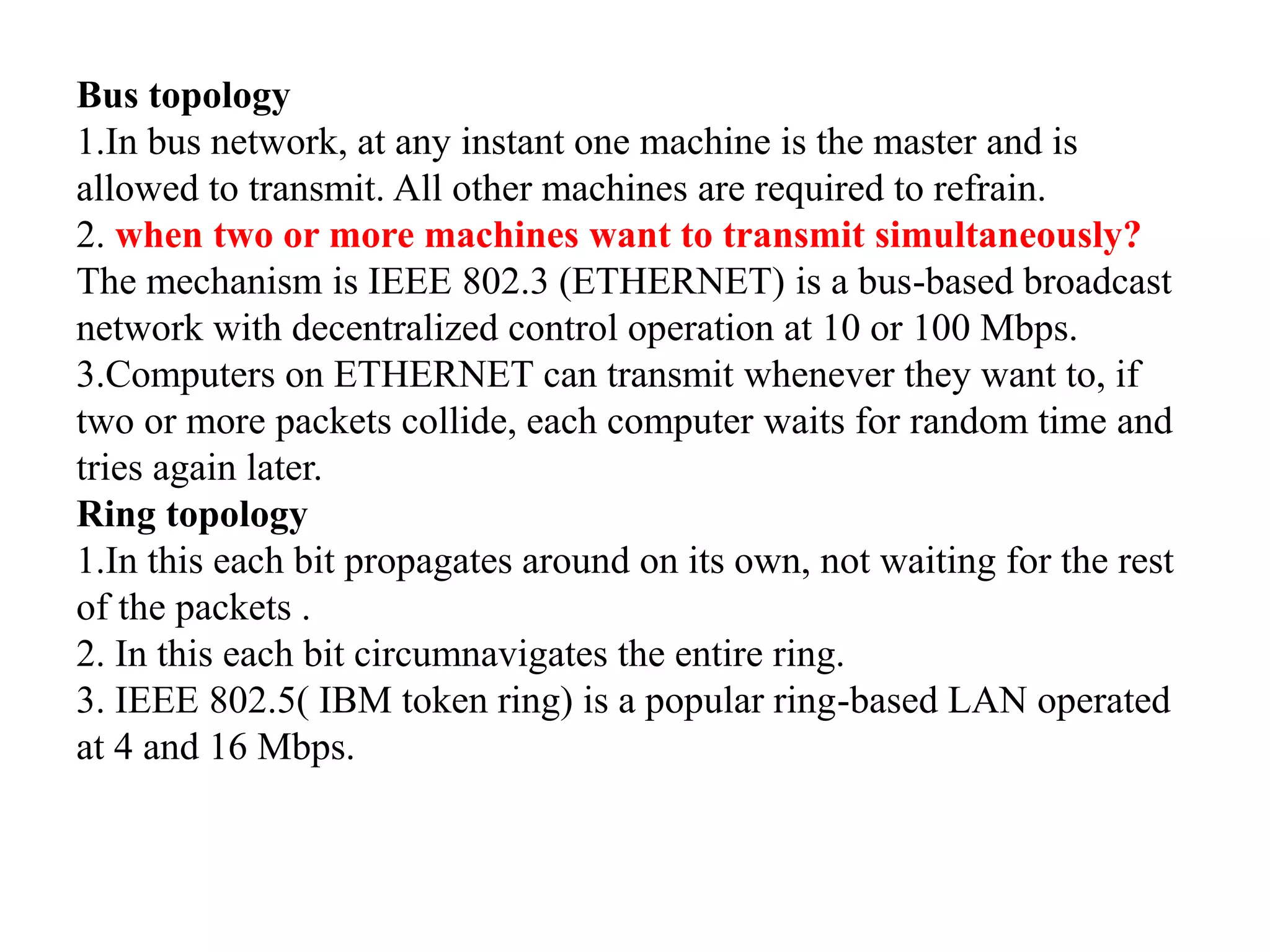 Bus topology 1.In bus network, at any instant one machine is the master and is allowed to transmit. All other machines are required to refrain. 2. when two or more machines want to transmit simultaneously? The mechanism is IEEE 802.3 (ETHERNET) is a bus-based broadcast network with decentralized control operation at 10 or 100 Mbps. 3.Computers on ETHERNET can transmit whenever they want to, if two or more packets collide, each computer waits for random time and tries again later. Ring topology 1.In this each bit propagates around on its own, not waiting for the rest of the packets . 2. In this each bit circumnavigates the entire ring. 3. IEEE 802.5( IBM token ring) is a popular ring-based LAN operated at 4 and 16 Mbps. 