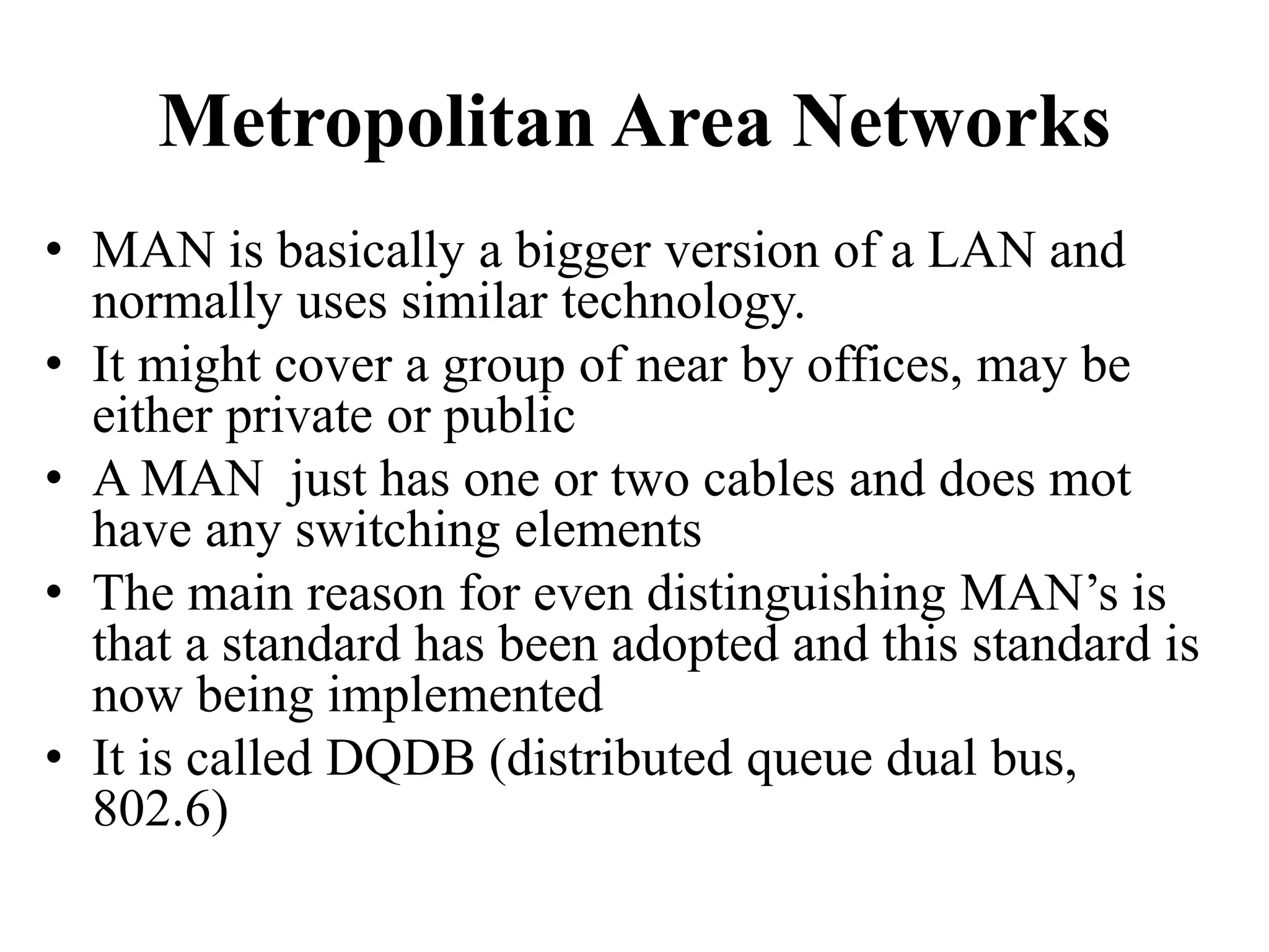 Metropolitan Area Networks • MAN is basically a bigger version of a LAN and normally uses similar technology. • It might cover a group of near by offices, may be either private or public • A MAN just has one or two cables and does mot have any switching elements • The main reason for even distinguishing MAN’s is that a standard has been adopted and this standard is now being implemented • It is called DQDB (distributed queue dual bus, 802.6) 