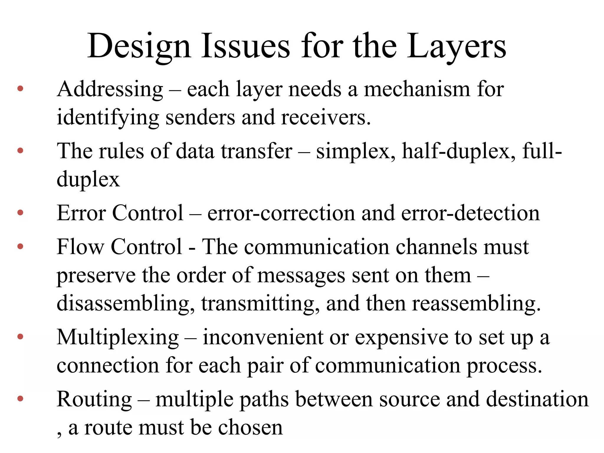 Design Issues for the Layers • Addressing – each layer needs a mechanism for identifying senders and receivers. • The rules of data transfer – simplex, half-duplex, full- duplex • Error Control – error-correction and error-detection • Flow Control - The communication channels must preserve the order of messages sent on them – disassembling, transmitting, and then reassembling. • Multiplexing – inconvenient or expensive to set up a connection for each pair of communication process. • Routing – multiple paths between source and destination , a route must be chosen 