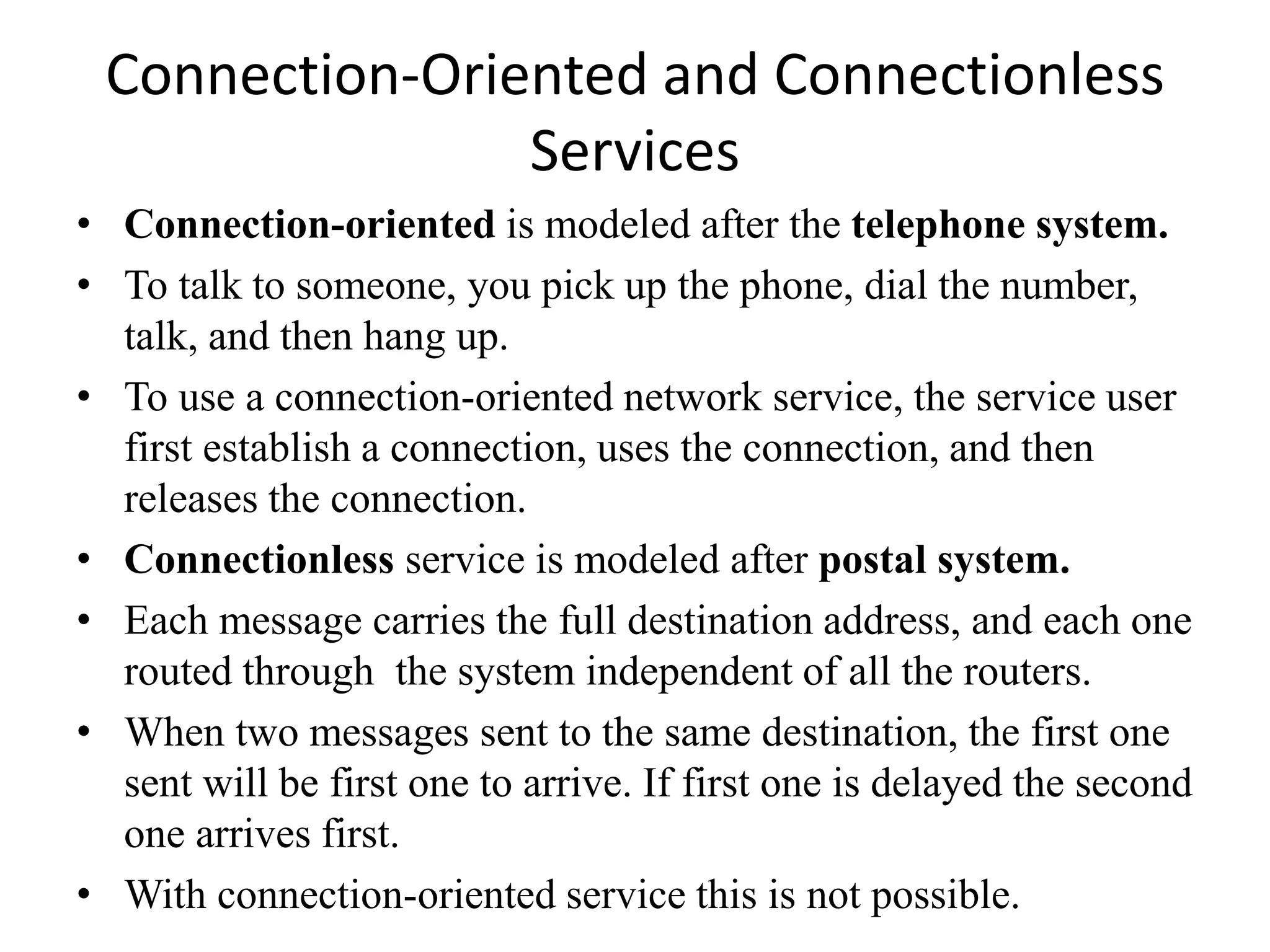 Connection-Oriented and Connectionless Services • Connection-oriented is modeled after the telephone system. • To talk to someone, you pick up the phone, dial the number, talk, and then hang up. • To use a connection-oriented network service, the service user first establish a connection, uses the connection, and then releases the connection. • Connectionless service is modeled after postal system. • Each message carries the full destination address, and each one routed through the system independent of all the routers. • When two messages sent to the same destination, the first one sent will be first one to arrive. If first one is delayed the second one arrives first. • With connection-oriented service this is not possible. 