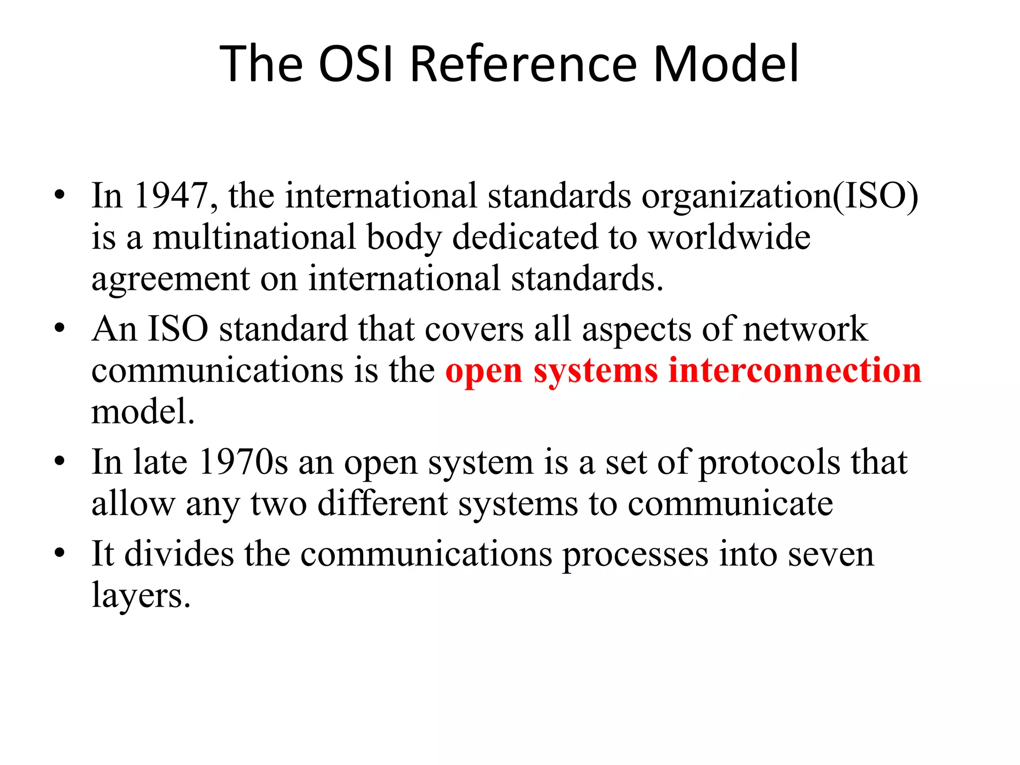 The OSI Reference Model • In 1947, the international standards organization(ISO) is a multinational body dedicated to worldwide agreement on international standards. • An ISO standard that covers all aspects of network communications is the open systems interconnection model. • In late 1970s an open system is a set of protocols that allow any two different systems to communicate • It divides the communications processes into seven layers. 
