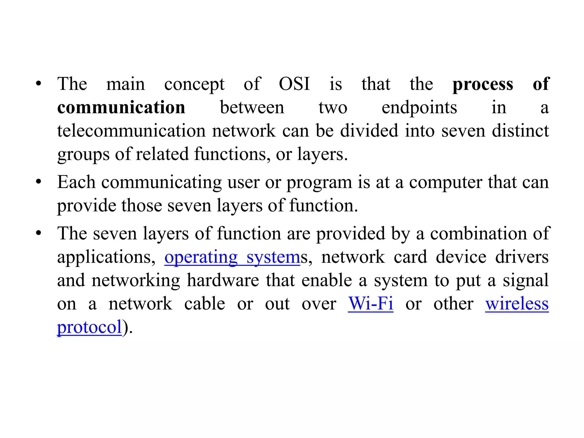 • The main concept of OSI is that the process of communication between two endpoints in a telecommunication network can be divided into seven distinct groups of related functions, or layers. • Each communicating user or program is at a computer that can provide those seven layers of function. • The seven layers of function are provided by a combination of applications, operating systems, network card device drivers and networking hardware that enable a system to put a signal on a network cable or out over Wi-Fi or other wireless protocol). 