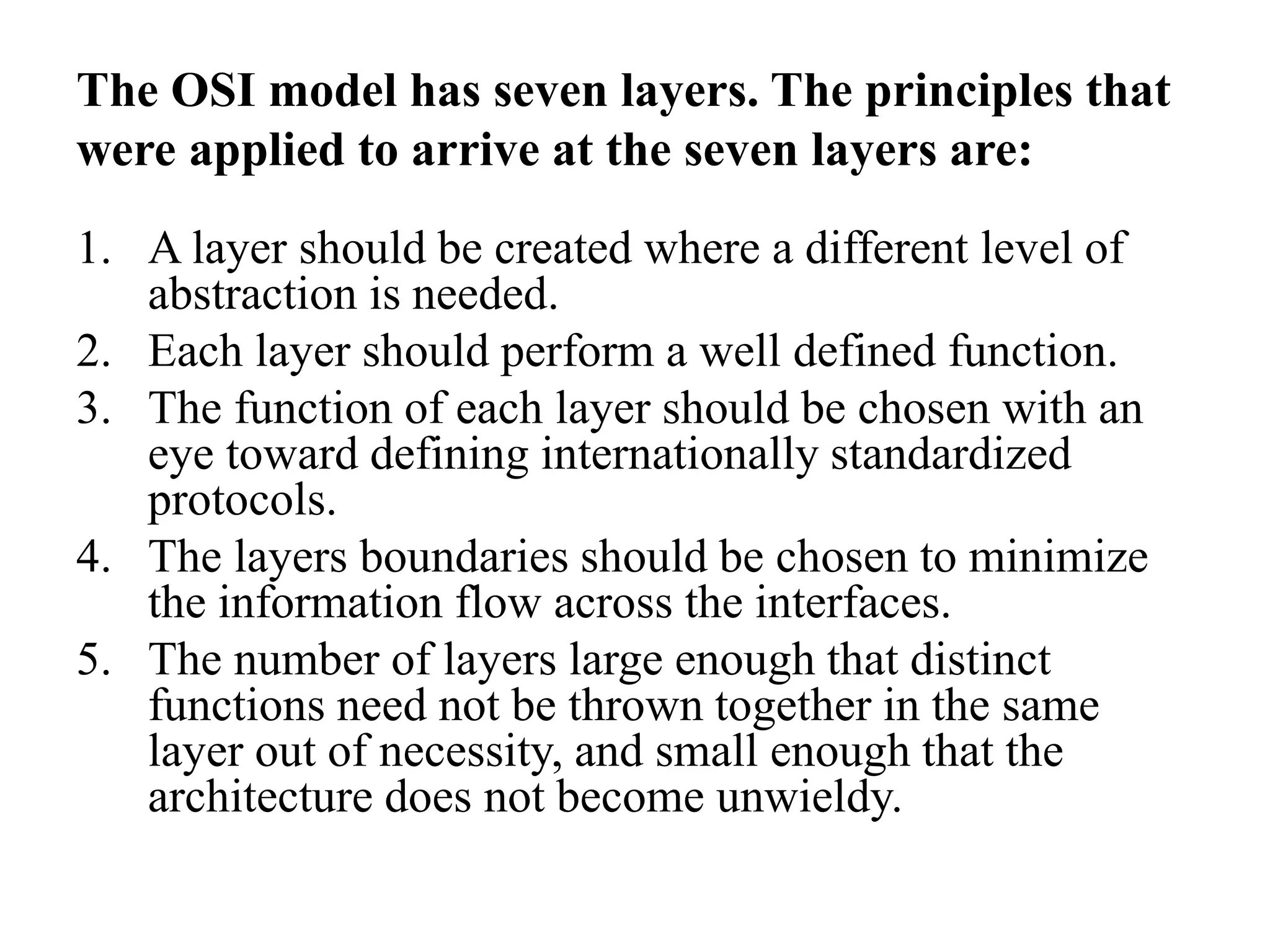 The OSI model has seven layers. The principles that were applied to arrive at the seven layers are: 1. A layer should be created where a different level of abstraction is needed. 2. Each layer should perform a well defined function. 3. The function of each layer should be chosen with an eye toward defining internationally standardized protocols. 4. The layers boundaries should be chosen to minimize the information flow across the interfaces. 5. The number of layers large enough that distinct functions need not be thrown together in the same layer out of necessity, and small enough that the architecture does not become unwieldy. 