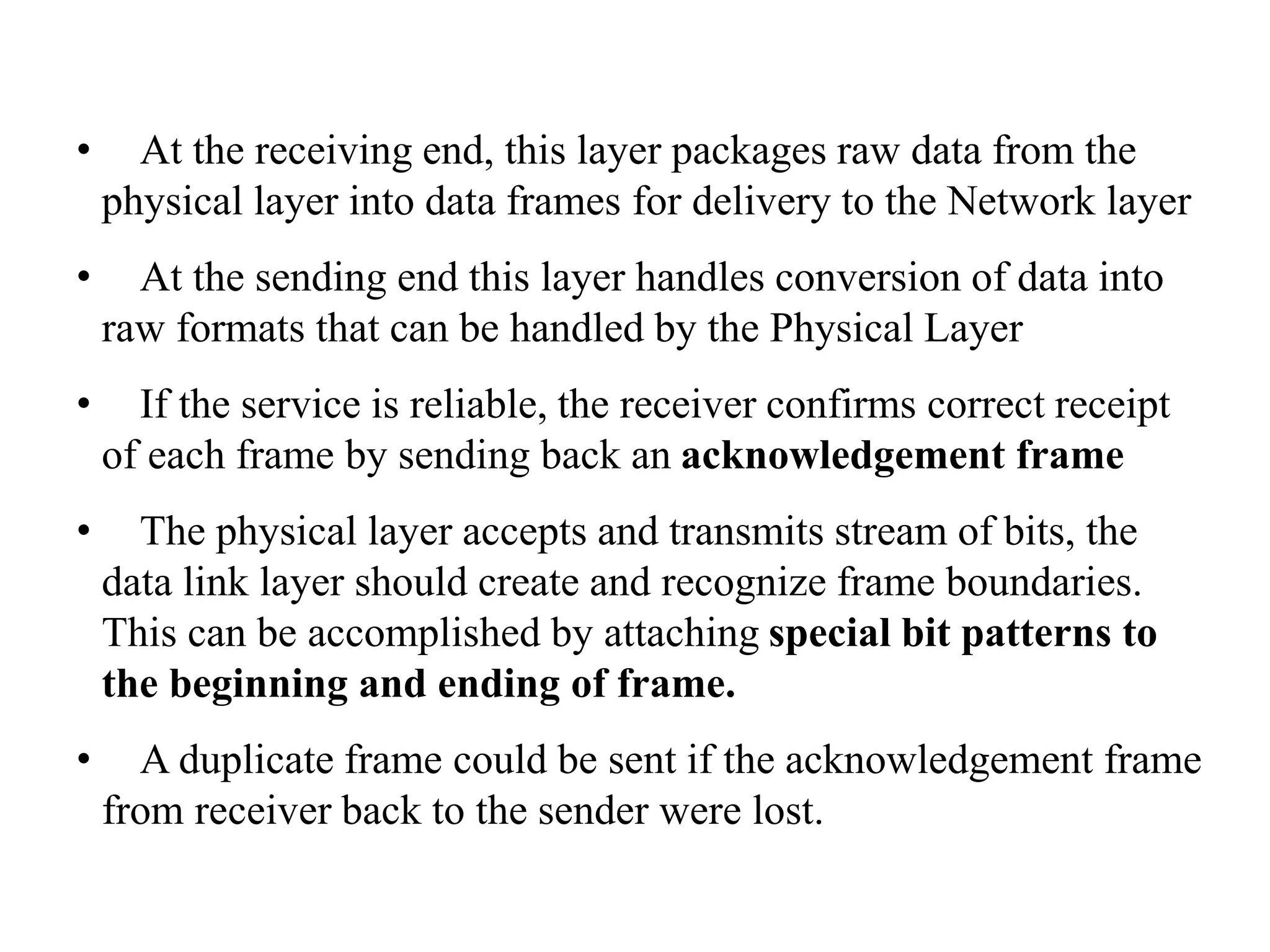 • At the receiving end, this layer packages raw data from the physical layer into data frames for delivery to the Network layer • At the sending end this layer handles conversion of data into raw formats that can be handled by the Physical Layer • If the service is reliable, the receiver confirms correct receipt of each frame by sending back an acknowledgement frame • The physical layer accepts and transmits stream of bits, the data link layer should create and recognize frame boundaries. This can be accomplished by attaching special bit patterns to the beginning and ending of frame. • A duplicate frame could be sent if the acknowledgement frame from receiver back to the sender were lost. 