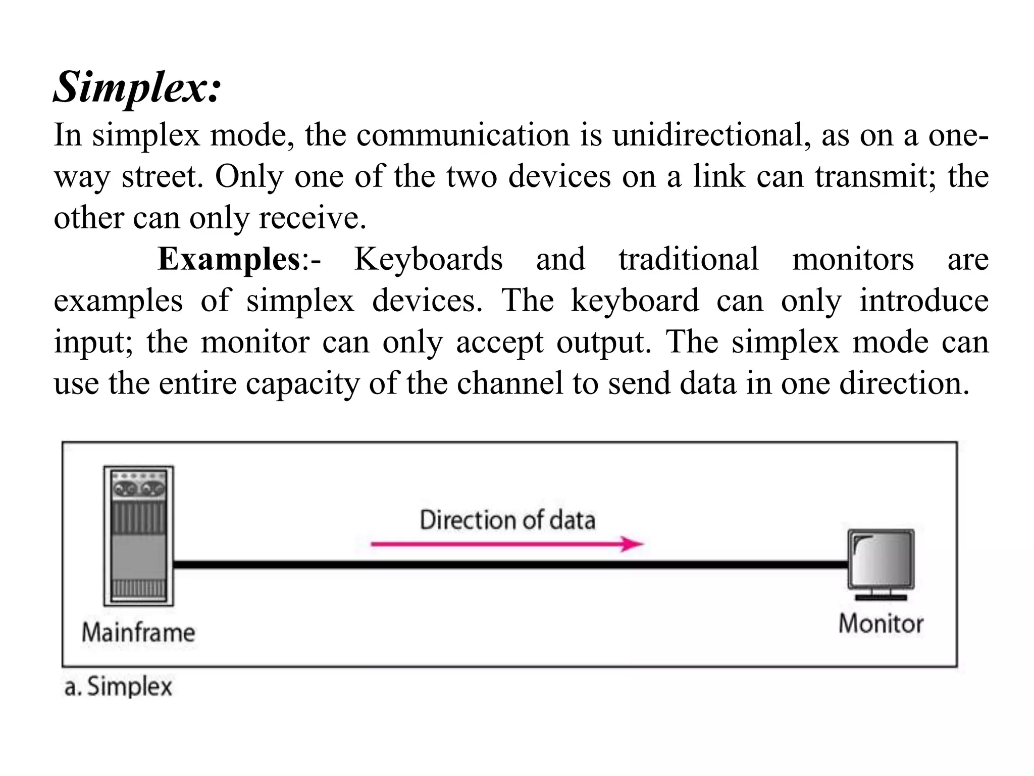 Simplex: In simplex mode, the communication is unidirectional, as on a one- way street. Only one of the two devices on a link can transmit; the other can only receive. Examples:- Keyboards and traditional monitors are examples of simplex devices. The keyboard can only introduce input; the monitor can only accept output. The simplex mode can use the entire capacity of the channel to send data in one direction. 