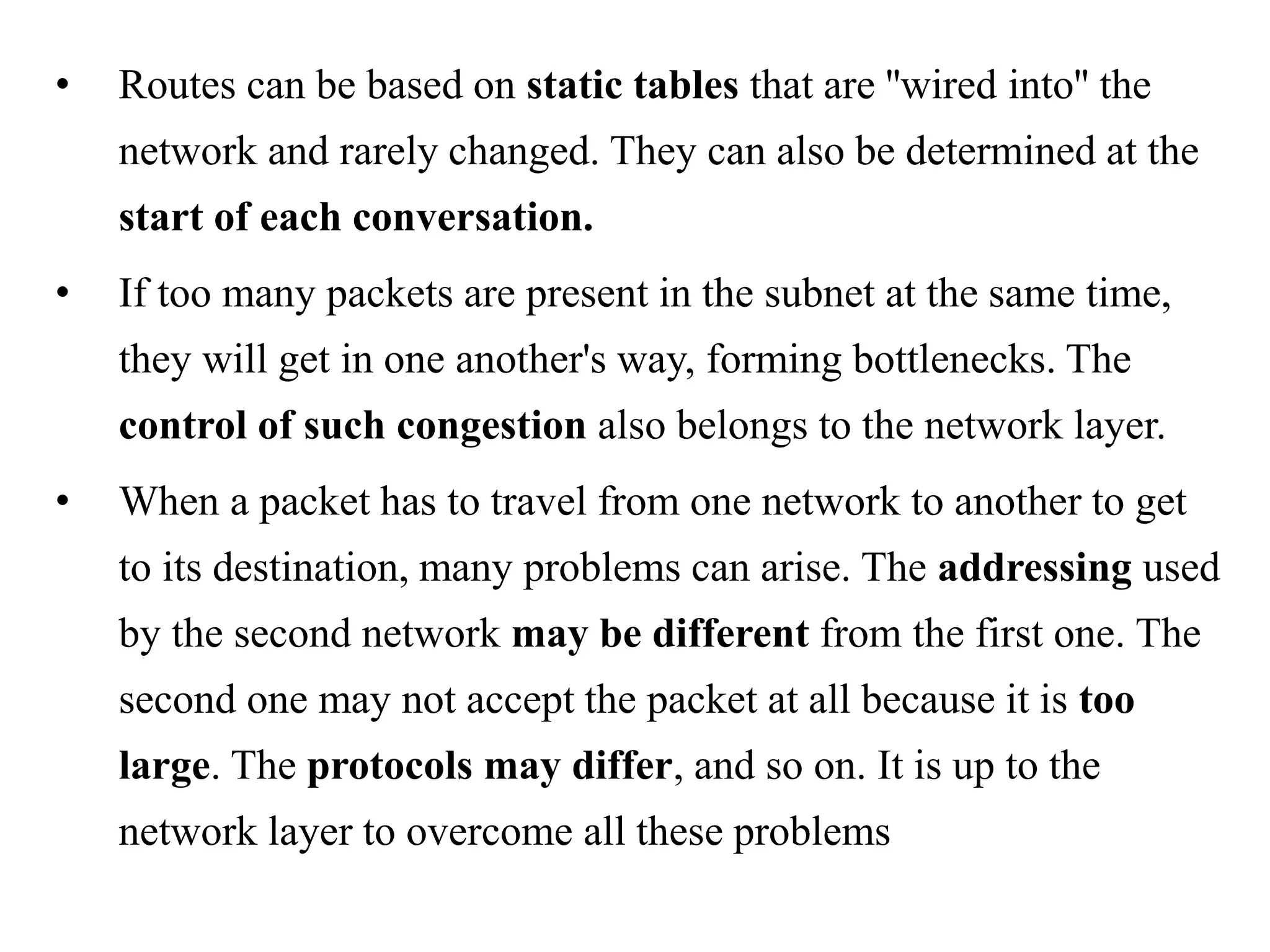 • Routes can be based on static tables that are ''wired into'' the network and rarely changed. They can also be determined at the start of each conversation. • If too many packets are present in the subnet at the same time, they will get in one another's way, forming bottlenecks. The control of such congestion also belongs to the network layer. • When a packet has to travel from one network to another to get to its destination, many problems can arise. The addressing used by the second network may be different from the first one. The second one may not accept the packet at all because it is too large. The protocols may differ, and so on. It is up to the network layer to overcome all these problems 
