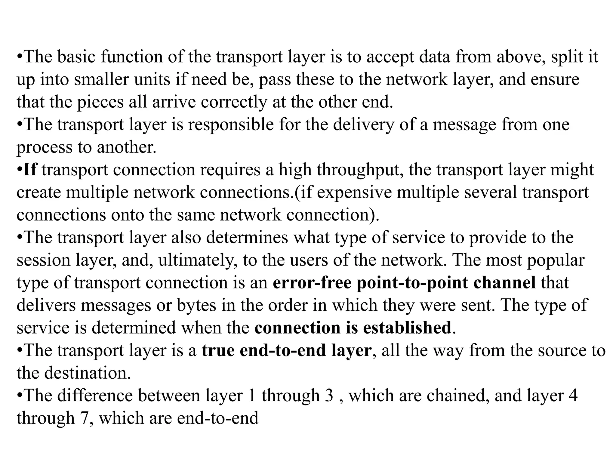 •The basic function of the transport layer is to accept data from above, split it up into smaller units if need be, pass these to the network layer, and ensure that the pieces all arrive correctly at the other end. •The transport layer is responsible for the delivery of a message from one process to another. •If transport connection requires a high throughput, the transport layer might create multiple network connections.(if expensive multiple several transport connections onto the same network connection). •The transport layer also determines what type of service to provide to the session layer, and, ultimately, to the users of the network. The most popular type of transport connection is an error-free point-to-point channel that delivers messages or bytes in the order in which they were sent. The type of service is determined when the connection is established. •The transport layer is a true end-to-end layer, all the way from the source to the destination. •The difference between layer 1 through 3 , which are chained, and layer 4 through 7, which are end-to-end 