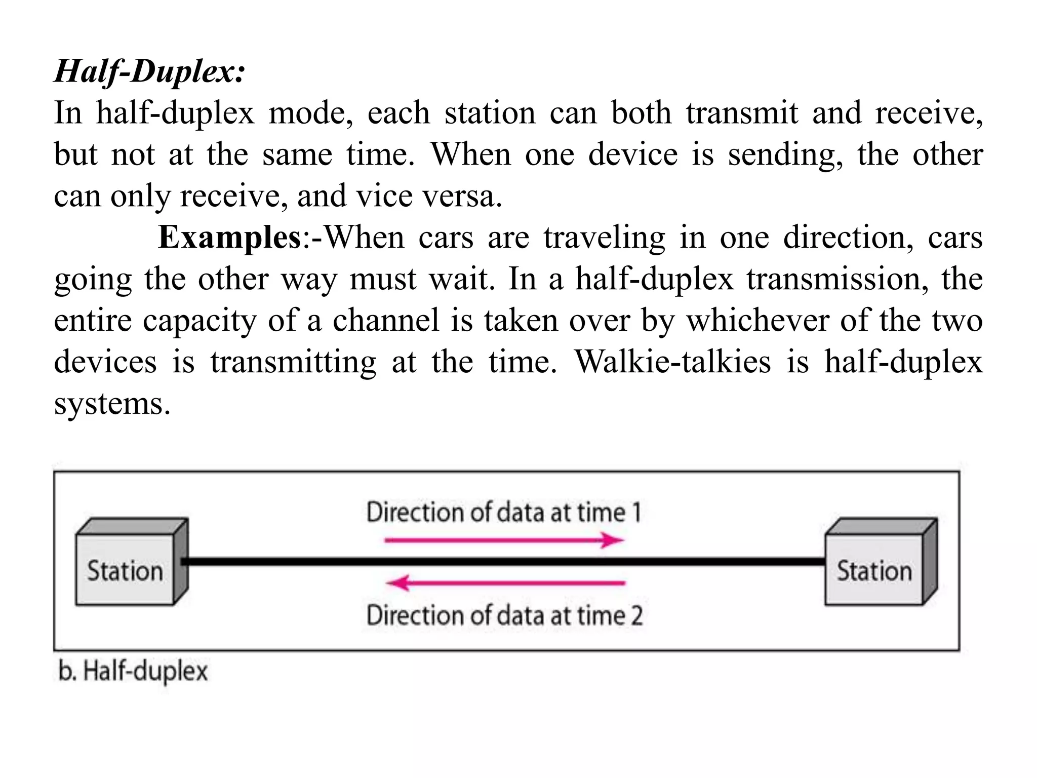 Half-Duplex: In half-duplex mode, each station can both transmit and receive, but not at the same time. When one device is sending, the other can only receive, and vice versa. Examples:-When cars are traveling in one direction, cars going the other way must wait. In a half-duplex transmission, the entire capacity of a channel is taken over by whichever of the two devices is transmitting at the time. Walkie-talkies is half-duplex systems. 