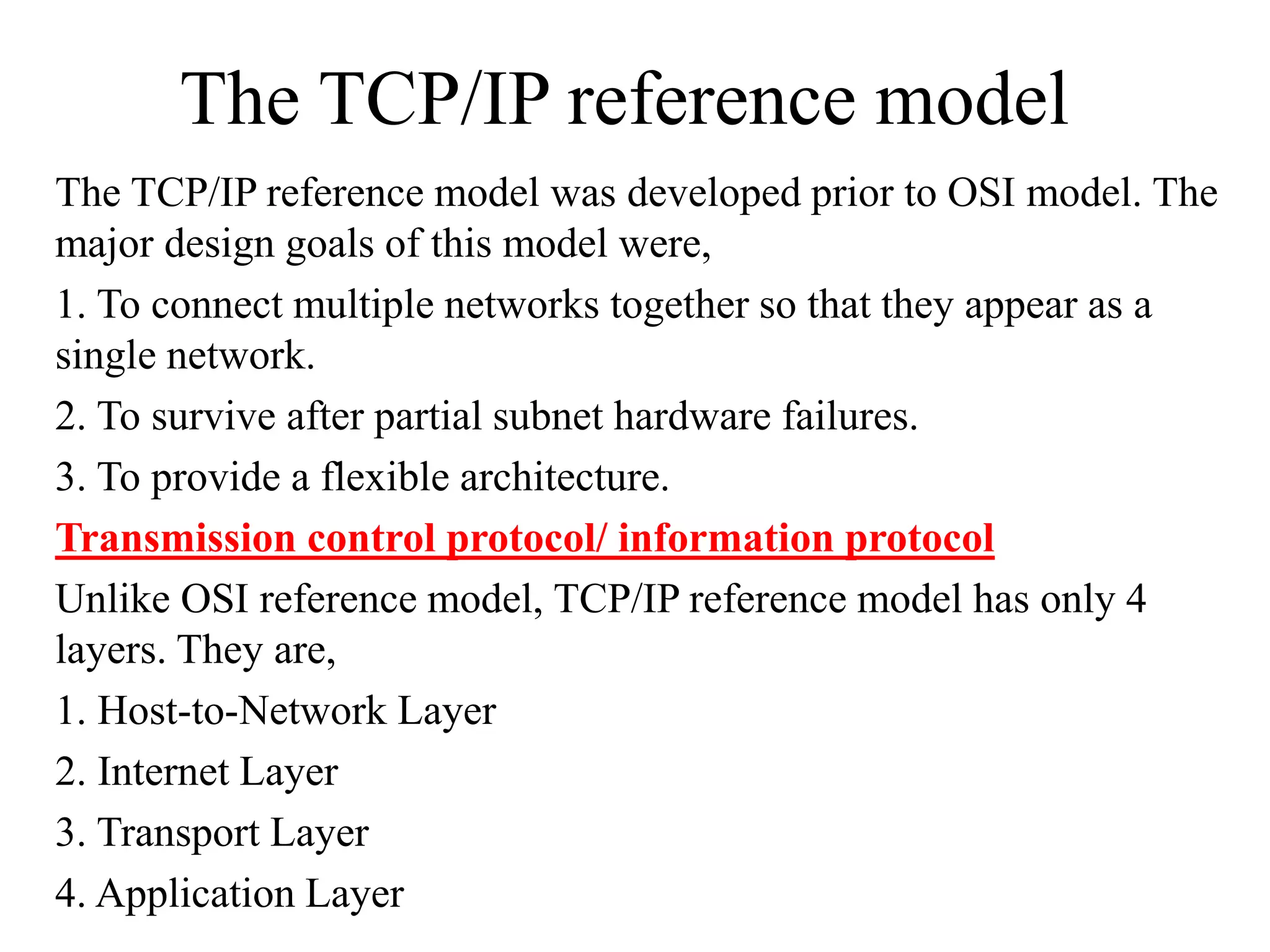 The TCP/IP reference model The TCP/IP reference model was developed prior to OSI model. The major design goals of this model were, 1. To connect multiple networks together so that they appear as a single network. 2. To survive after partial subnet hardware failures. 3. To provide a flexible architecture. Transmission control protocol/ information protocol Unlike OSI reference model, TCP/IP reference model has only 4 layers. They are, 1. Host-to-Network Layer 2. Internet Layer 3. Transport Layer 4. Application Layer 