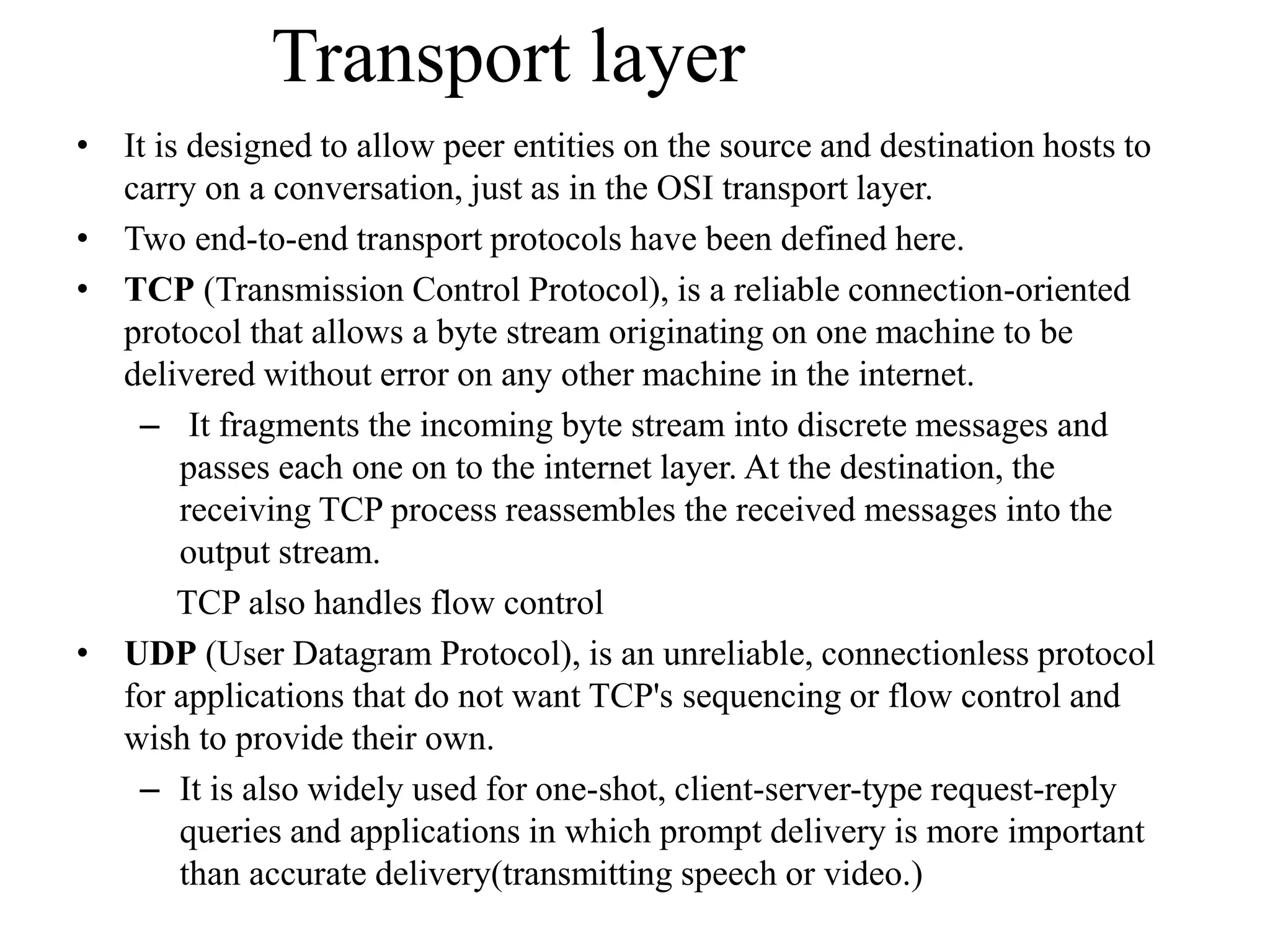 Transport layer • It is designed to allow peer entities on the source and destination hosts to carry on a conversation, just as in the OSI transport layer. • Two end-to-end transport protocols have been defined here. • TCP (Transmission Control Protocol), is a reliable connection-oriented protocol that allows a byte stream originating on one machine to be delivered without error on any other machine in the internet. – It fragments the incoming byte stream into discrete messages and passes each one on to the internet layer. At the destination, the receiving TCP process reassembles the received messages into the output stream. TCP also handles flow control • UDP (User Datagram Protocol), is an unreliable, connectionless protocol for applications that do not want TCP's sequencing or flow control and wish to provide their own. – It is also widely used for one-shot, client-server-type request-reply queries and applications in which prompt delivery is more important than accurate delivery(transmitting speech or video.) 