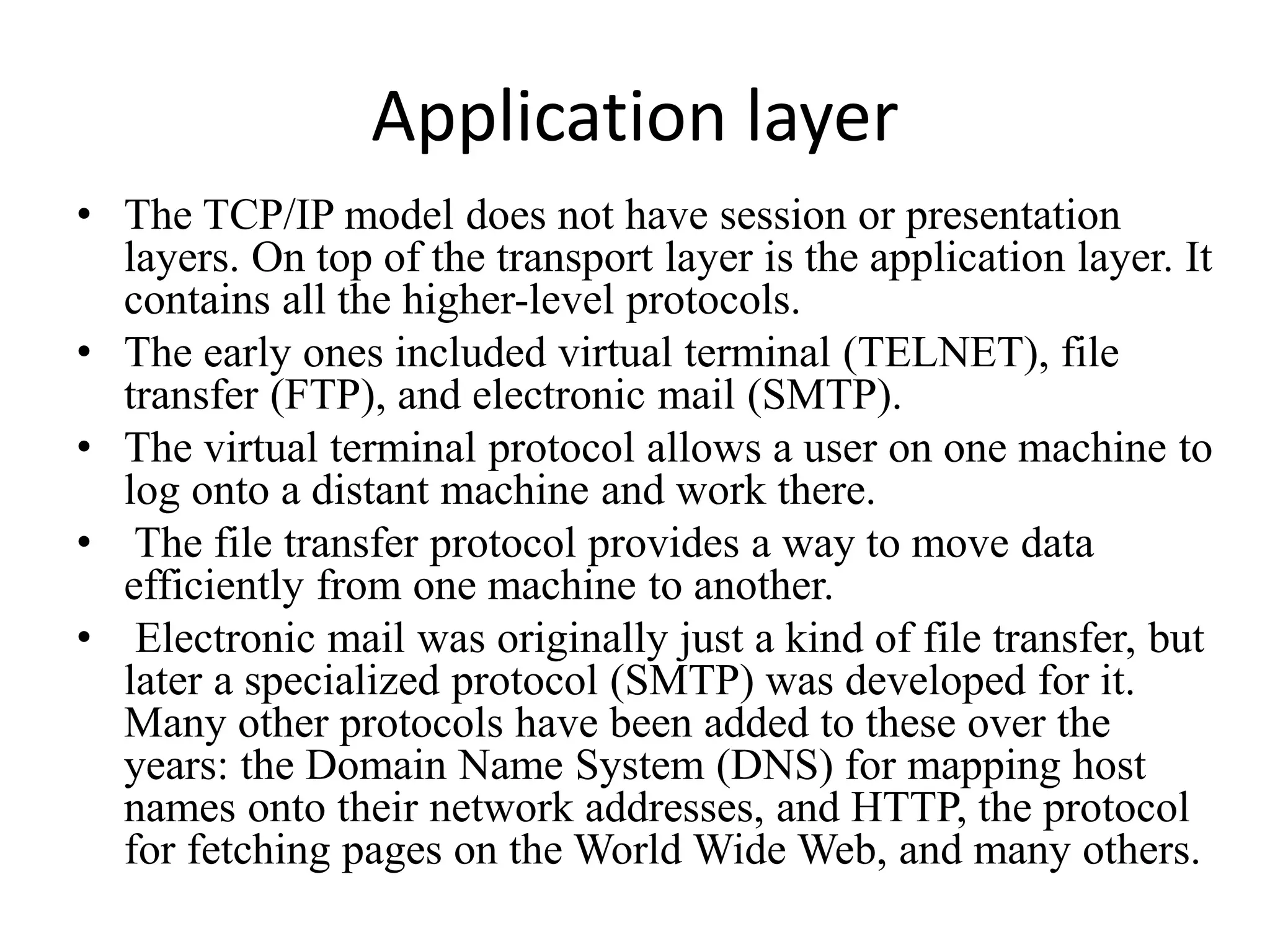 Application layer • The TCP/IP model does not have session or presentation layers. On top of the transport layer is the application layer. It contains all the higher-level protocols. • The early ones included virtual terminal (TELNET), file transfer (FTP), and electronic mail (SMTP). • The virtual terminal protocol allows a user on one machine to log onto a distant machine and work there. • The file transfer protocol provides a way to move data efficiently from one machine to another. • Electronic mail was originally just a kind of file transfer, but later a specialized protocol (SMTP) was developed for it. Many other protocols have been added to these over the years: the Domain Name System (DNS) for mapping host names onto their network addresses, and HTTP, the protocol for fetching pages on the World Wide Web, and many others. 