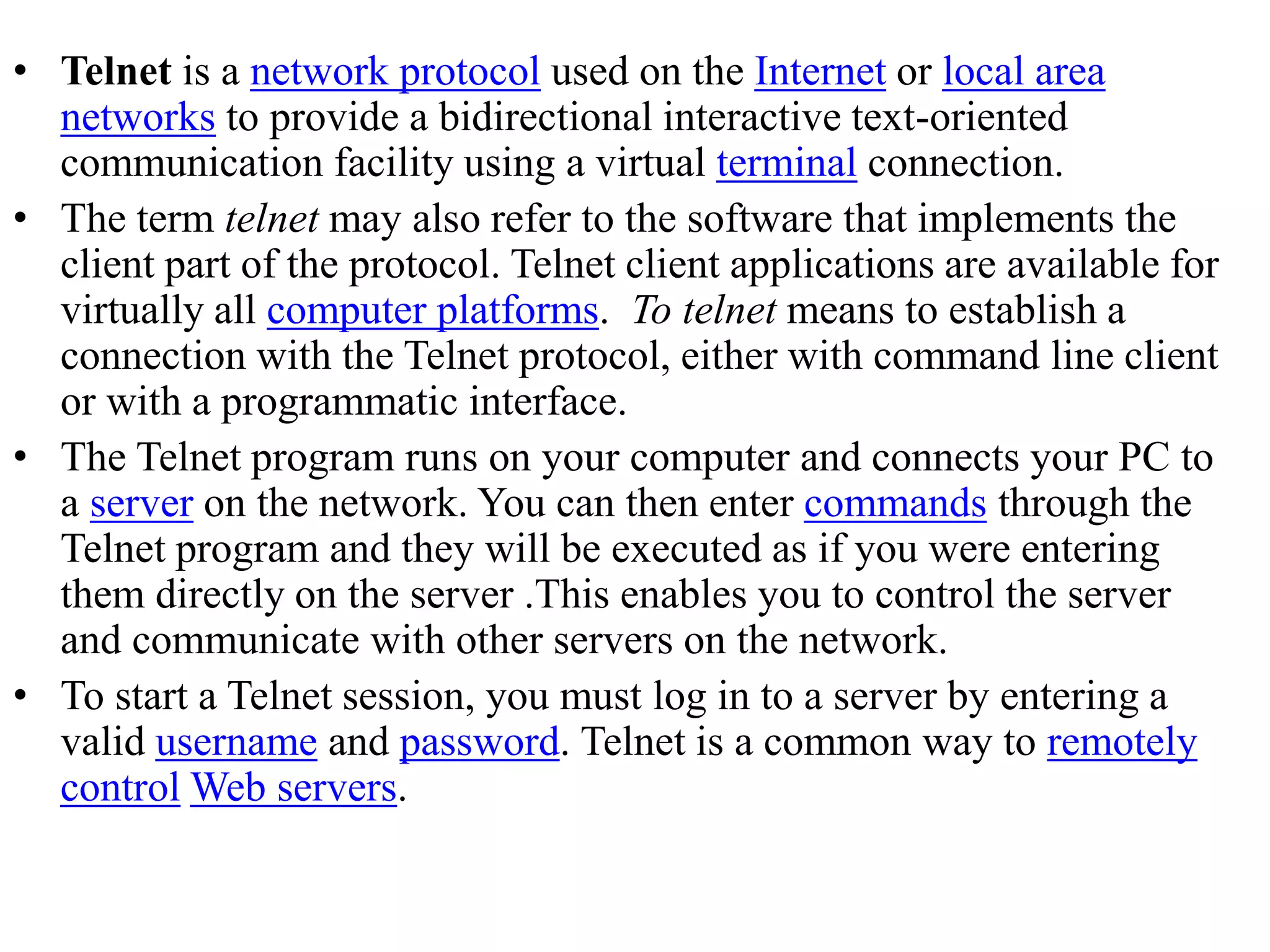 • Telnet is a network protocol used on the Internet or local area networks to provide a bidirectional interactive text-oriented communication facility using a virtual terminal connection. • The term telnet may also refer to the software that implements the client part of the protocol. Telnet client applications are available for virtually all computer platforms. To telnet means to establish a connection with the Telnet protocol, either with command line client or with a programmatic interface. • The Telnet program runs on your computer and connects your PC to a server on the network. You can then enter commands through the Telnet program and they will be executed as if you were entering them directly on the server .This enables you to control the server and communicate with other servers on the network. • To start a Telnet session, you must log in to a server by entering a valid username and password. Telnet is a common way to remotely control Web servers. 