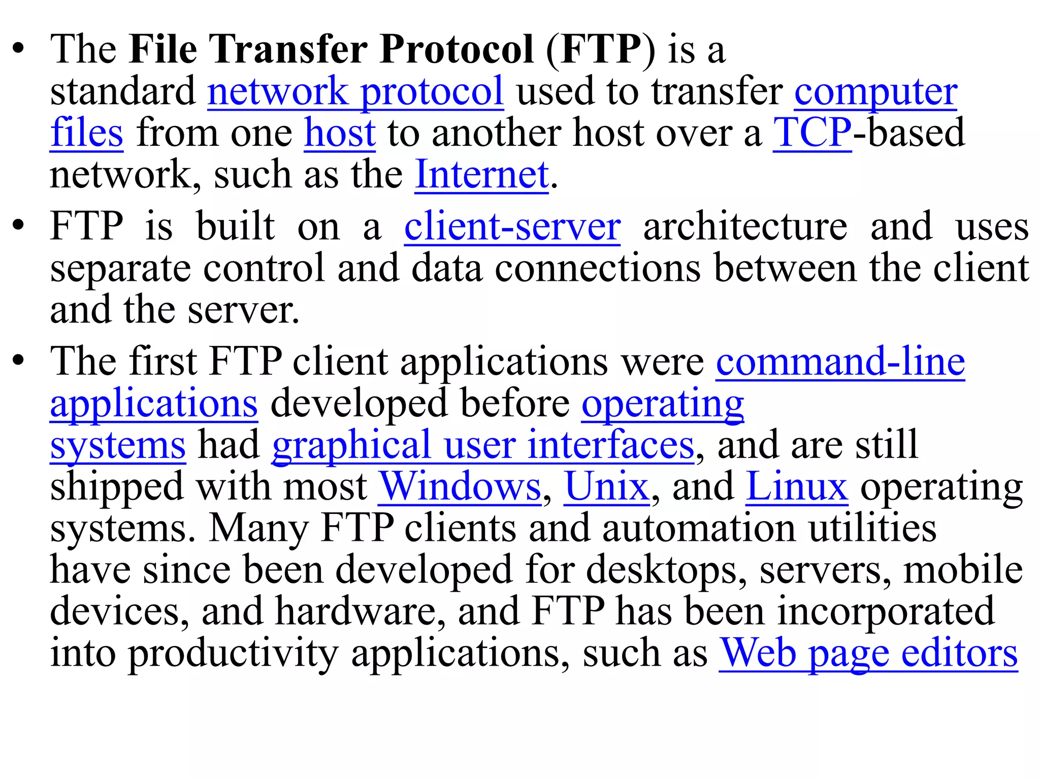 • The File Transfer Protocol (FTP) is a standard network protocol used to transfer computer files from one host to another host over a TCP-based network, such as the Internet. • FTP is built on a client-server architecture and uses separate control and data connections between the client and the server. • The first FTP client applications were command-line applications developed before operating systems had graphical user interfaces, and are still shipped with most Windows, Unix, and Linux operating systems. Many FTP clients and automation utilities have since been developed for desktops, servers, mobile devices, and hardware, and FTP has been incorporated into productivity applications, such as Web page editors 