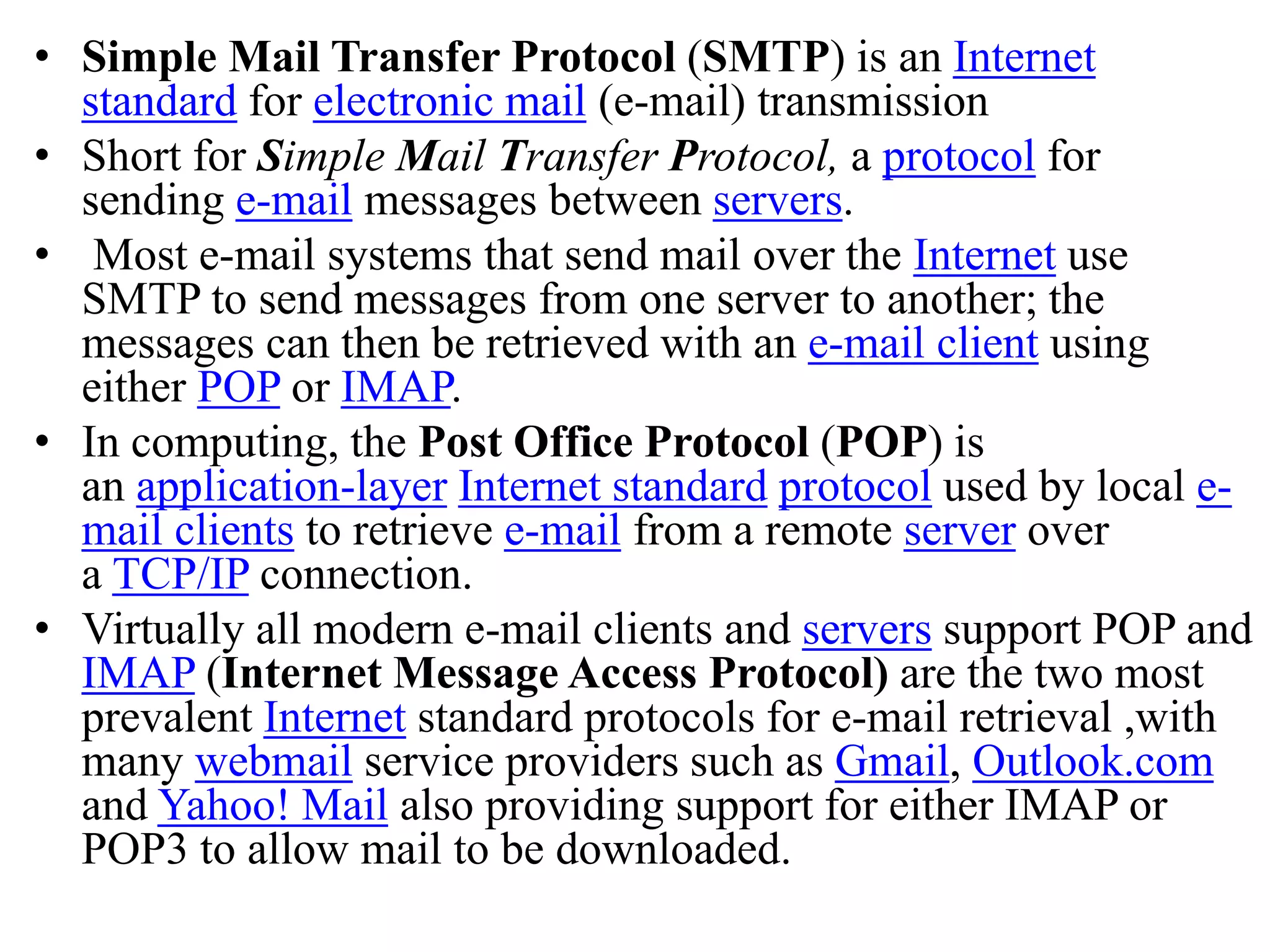 • Simple Mail Transfer Protocol (SMTP) is an Internet standard for electronic mail (e-mail) transmission • Short for Simple Mail Transfer Protocol, a protocol for sending e-mail messages between servers. • Most e-mail systems that send mail over the Internet use SMTP to send messages from one server to another; the messages can then be retrieved with an e-mail client using either POP or IMAP. • In computing, the Post Office Protocol (POP) is an application-layer Internet standard protocol used by local e- mail clients to retrieve e-mail from a remote server over a TCP/IP connection. • Virtually all modern e-mail clients and servers support POP and IMAP (Internet Message Access Protocol) are the two most prevalent Internet standard protocols for e-mail retrieval ,with many webmail service providers such as Gmail, Outlook.com and Yahoo! Mail also providing support for either IMAP or POP3 to allow mail to be downloaded. 