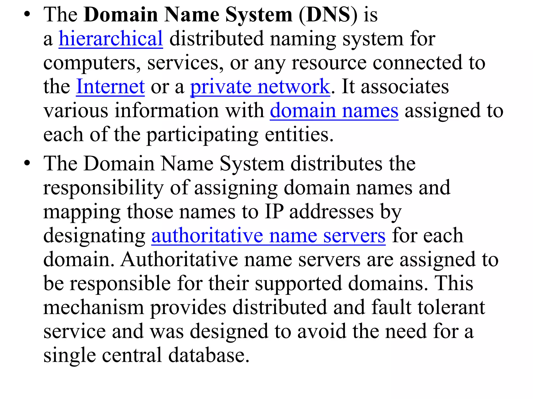 • The Domain Name System (DNS) is a hierarchical distributed naming system for computers, services, or any resource connected to the Internet or a private network. It associates various information with domain names assigned to each of the participating entities. • The Domain Name System distributes the responsibility of assigning domain names and mapping those names to IP addresses by designating authoritative name servers for each domain. Authoritative name servers are assigned to be responsible for their supported domains. This mechanism provides distributed and fault tolerant service and was designed to avoid the need for a single central database. 
