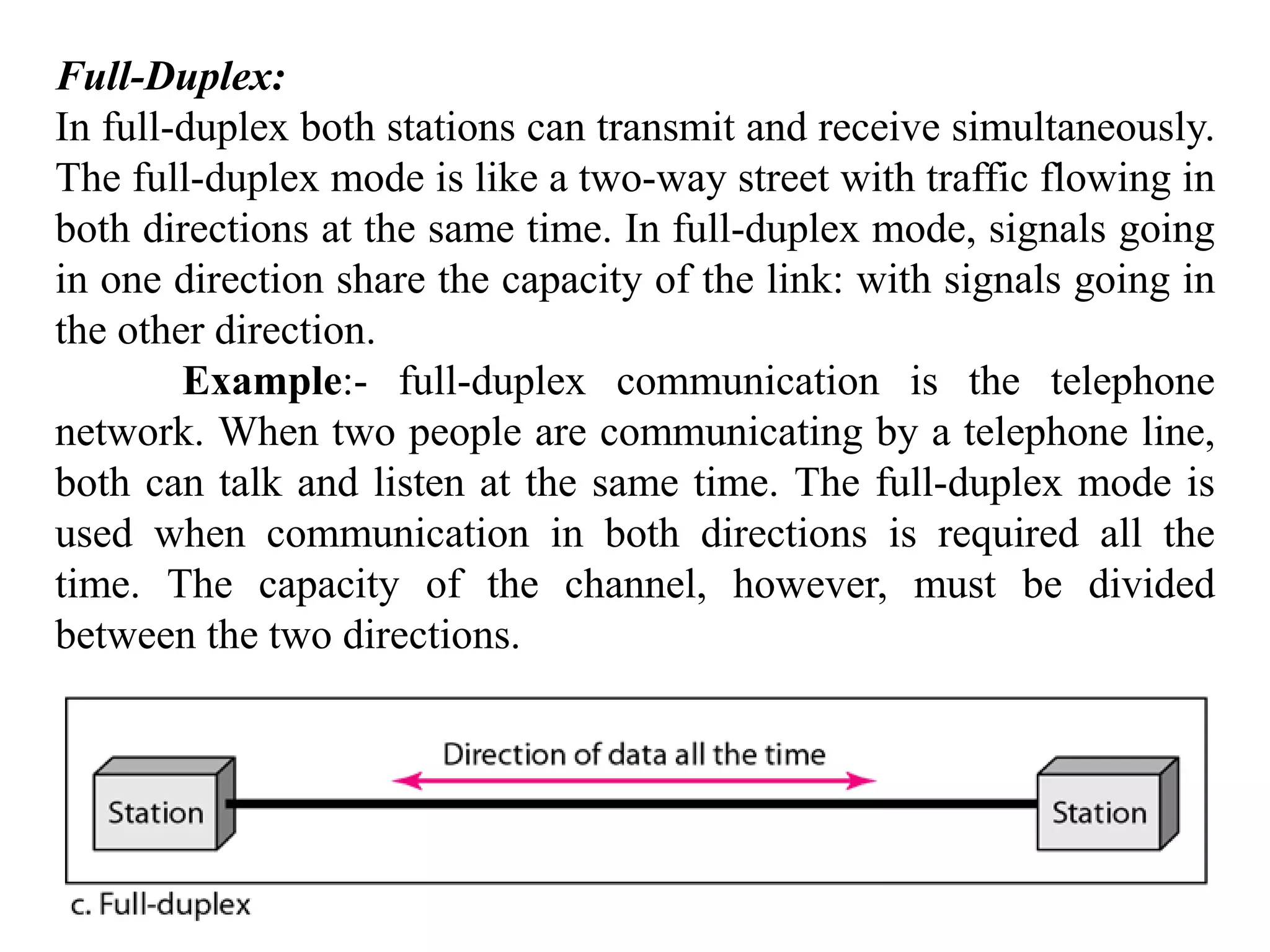 Full-Duplex: In full-duplex both stations can transmit and receive simultaneously. The full-duplex mode is like a two-way street with traffic flowing in both directions at the same time. In full-duplex mode, signals going in one direction share the capacity of the link: with signals going in the other direction. Example:- full-duplex communication is the telephone network. When two people are communicating by a telephone line, both can talk and listen at the same time. The full-duplex mode is used when communication in both directions is required all the time. The capacity of the channel, however, must be divided between the two directions. 